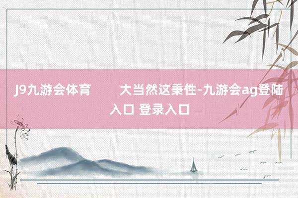 J9九游会体育        大当然这秉性-九游会ag登陆入口 登录入口