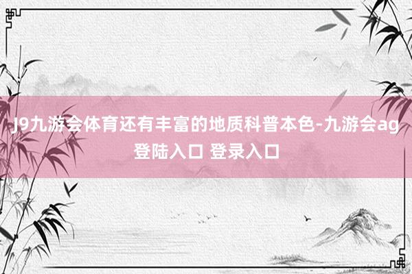J9九游会体育还有丰富的地质科普本色-九游会ag登陆入口 登录入口