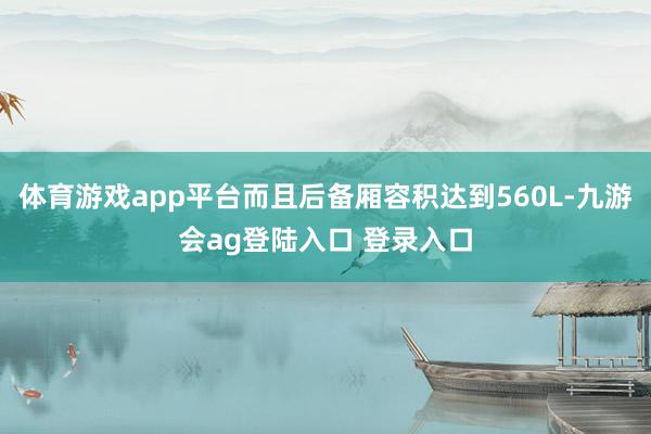 体育游戏app平台而且后备厢容积达到560L-九游会ag登陆入口 登录入口
