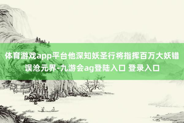 体育游戏app平台他深知妖圣行将指挥百万大妖错误沧元界-九游会ag登陆入口 登录入口