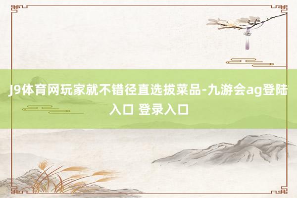 J9体育网玩家就不错径直选拔菜品-九游会ag登陆入口 登录入口