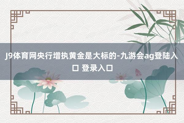 J9体育网央行增执黄金是大标的-九游会ag登陆入口 登录入口