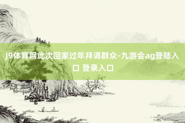 J9体育网此次回家过年拜谒群众-九游会ag登陆入口 登录入口