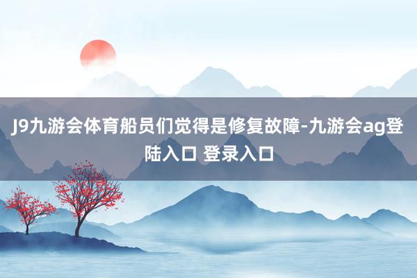 J9九游会体育船员们觉得是修复故障-九游会ag登陆入口 登录入口