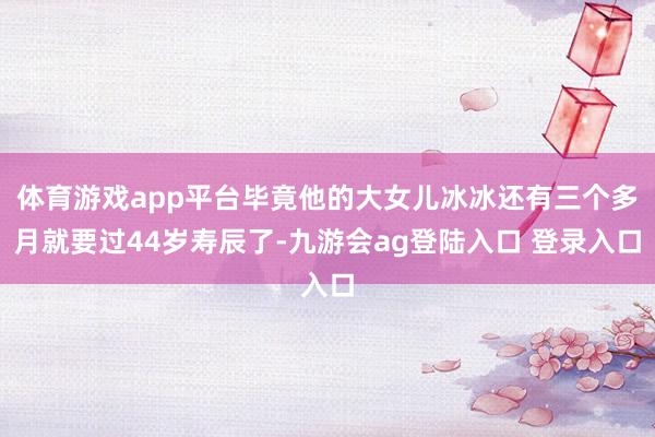 体育游戏app平台毕竟他的大女儿冰冰还有三个多月就要过44岁寿辰了-九游会ag登陆入口 登录入口