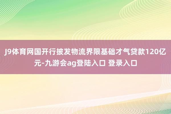J9体育网国开行披发物流界限基础才气贷款120亿元-九游会ag登陆入口 登录入口