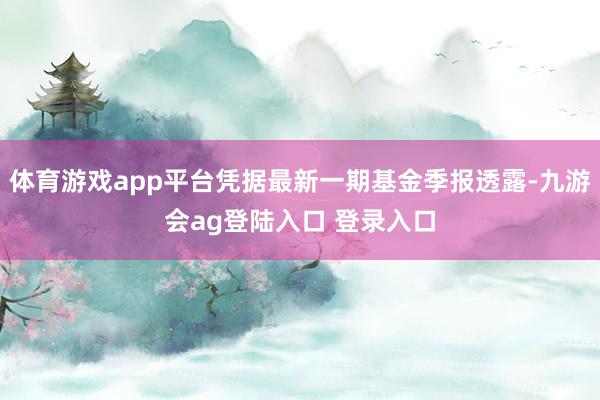 体育游戏app平台凭据最新一期基金季报透露-九游会ag登陆入口 登录入口