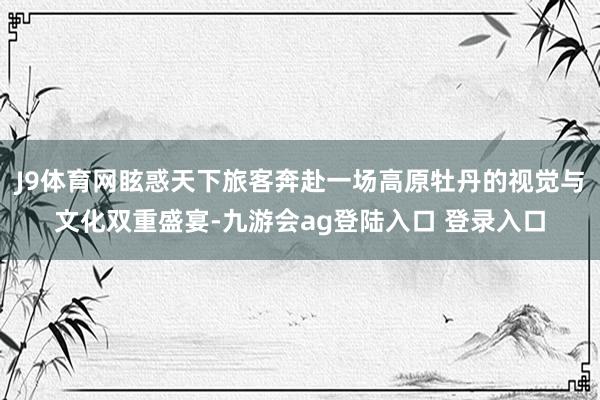 J9体育网眩惑天下旅客奔赴一场高原牡丹的视觉与文化双重盛宴-九游会ag登陆入口 登录入口