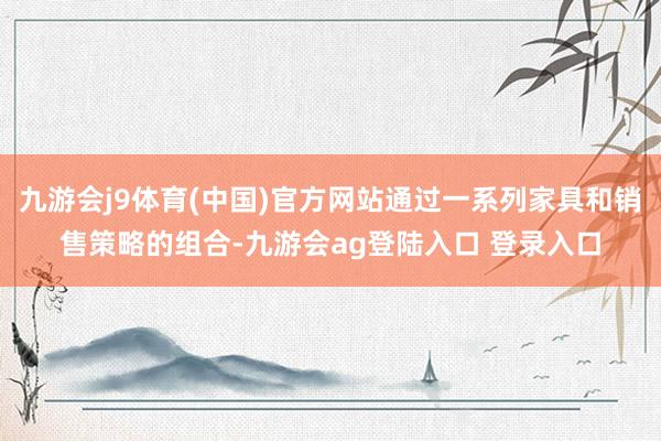 九游会j9体育(中国)官方网站通过一系列家具和销售策略的组合-九游会ag登陆入口 登录入口