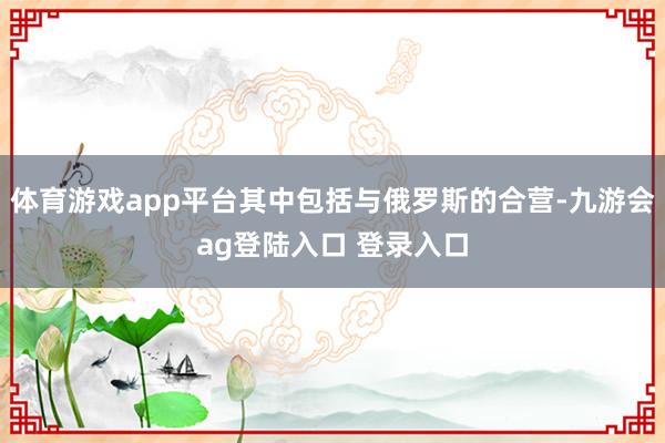 体育游戏app平台其中包括与俄罗斯的合营-九游会ag登陆入口 登录入口
