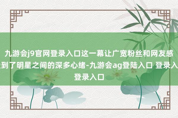 九游会j9官网登录入口这一幕让广宽粉丝和网友感受到了明星之间的深多心绪-九游会ag登陆入口 登录入口
