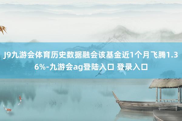 J9九游会体育历史数据融会该基金近1个月飞腾1.36%-九游会ag登陆入口 登录入口