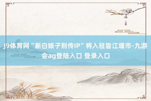 J9体育网“新白娘子别传IP”将入驻皆江堰市-九游会ag登陆入口 登录入口