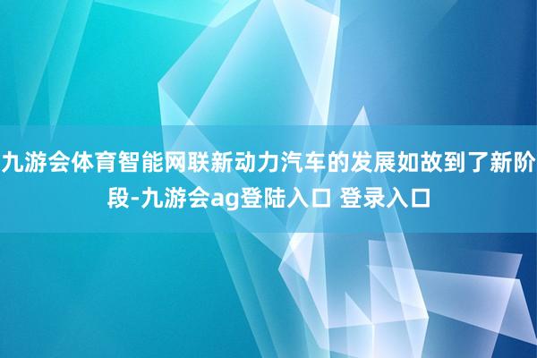 九游会体育智能网联新动力汽车的发展如故到了新阶段-九游会ag登陆入口 登录入口