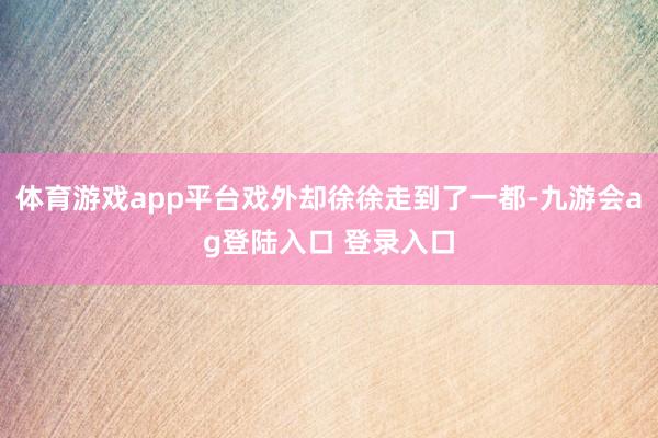 体育游戏app平台戏外却徐徐走到了一都-九游会ag登陆入口 登录入口