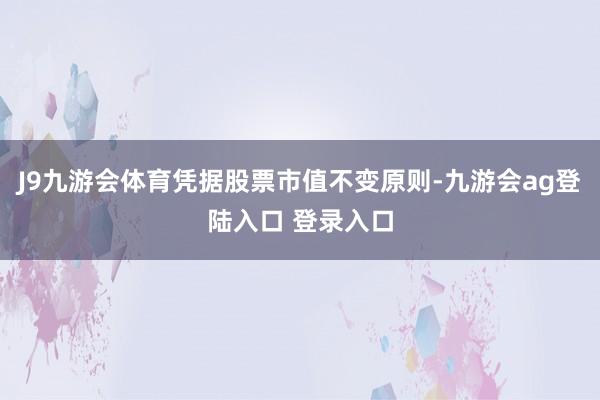 J9九游会体育凭据股票市值不变原则-九游会ag登陆入口 登录入口
