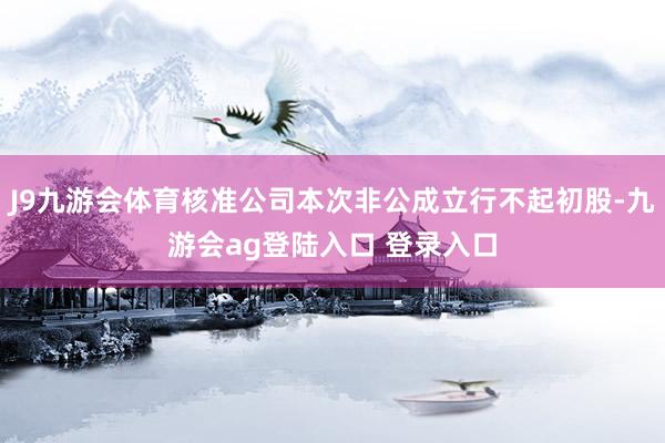 J9九游会体育核准公司本次非公成立行不起初股-九游会ag登陆入口 登录入口