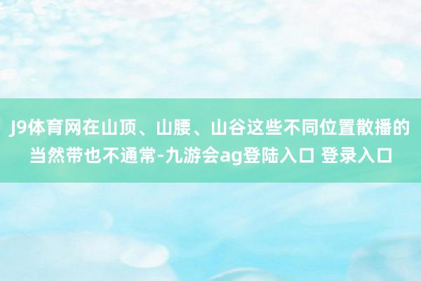 J9体育网在山顶、山腰、山谷这些不同位置散播的当然带也不通常-九游会ag登陆入口 登录入口