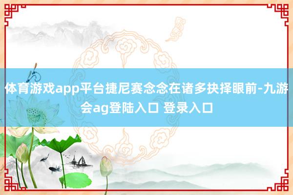 体育游戏app平台捷尼赛念念在诸多抉择眼前-九游会ag登陆入口 登录入口