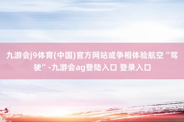 九游会j9体育(中国)官方网站或争相体验航空“驾驶”-九游会ag登陆入口 登录入口