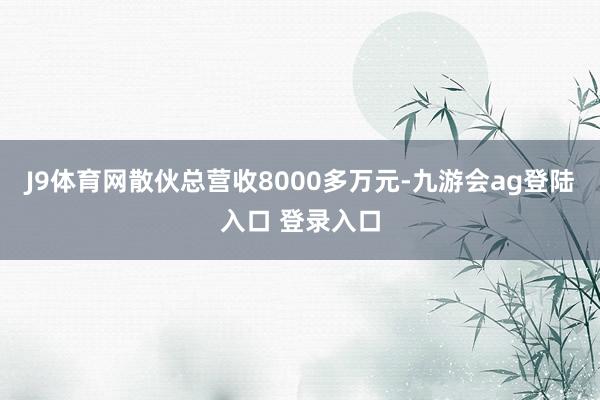 J9体育网散伙总营收8000多万元-九游会ag登陆入口 登录入口