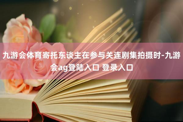 九游会体育寄托东谈主在参与关连剧集拍摄时-九游会ag登陆入口 登录入口