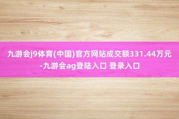 九游会j9体育(中国)官方网站成交额331.44万元-九游会ag登陆入口 登录入口