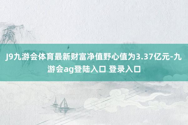 J9九游会体育最新财富净值野心值为3.37亿元-九游会ag登陆入口 登录入口