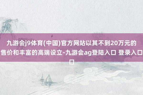 九游会j9体育(中国)官方网站以其不到20万元的售价和丰富的高端设立-九游会ag登陆入口 登录入口
