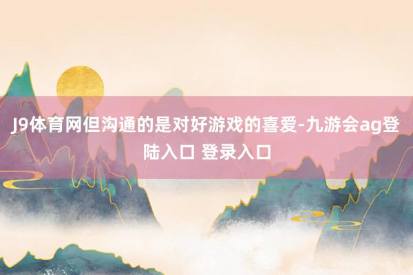 J9体育网但沟通的是对好游戏的喜爱-九游会ag登陆入口 登录入口