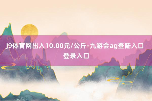 J9体育网出入10.00元/公斤-九游会ag登陆入口 登录入口