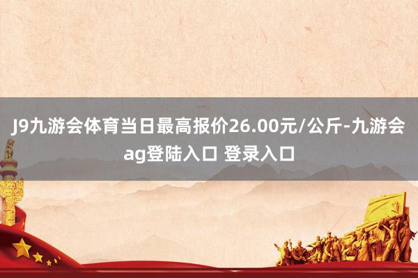 J9九游会体育当日最高报价26.00元/公斤-九游会ag登陆入口 登录入口