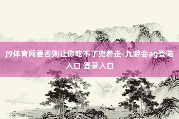 J9体育网要否则让你吃不了兜着走-九游会ag登陆入口 登录入口