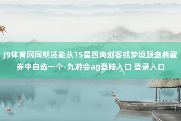 J9体育网同期还能从15星四海剑客或梦境跟宠典藏券中自选一个-九游会ag登陆入口 登录入口