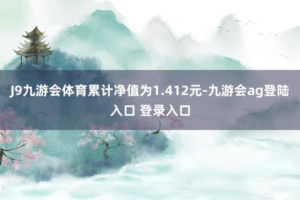 J9九游会体育累计净值为1.412元-九游会ag登陆入口 登录入口