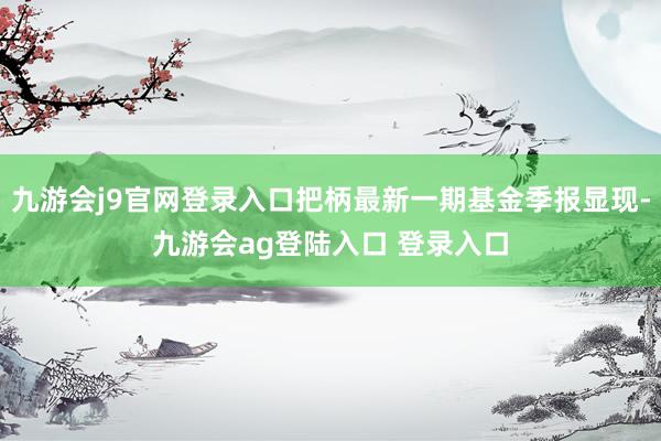 九游会j9官网登录入口把柄最新一期基金季报显现-九游会ag登陆入口 登录入口