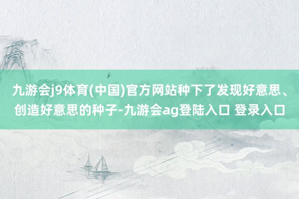 九游会j9体育(中国)官方网站种下了发现好意思、创造好意思的种子-九游会ag登陆入口 登录入口