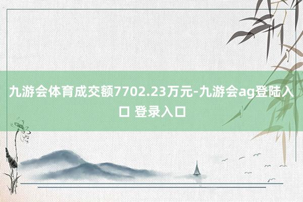 九游会体育成交额7702.23万元-九游会ag登陆入口 登录入口