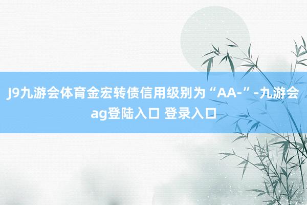 J9九游会体育金宏转债信用级别为“AA-”-九游会ag登陆入口 登录入口