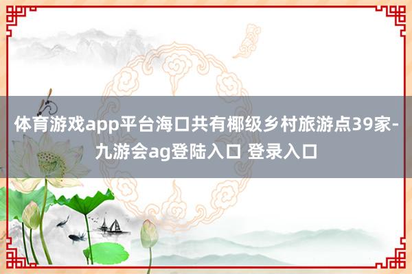 体育游戏app平台海口共有椰级乡村旅游点39家-九游会ag登陆入口 登录入口