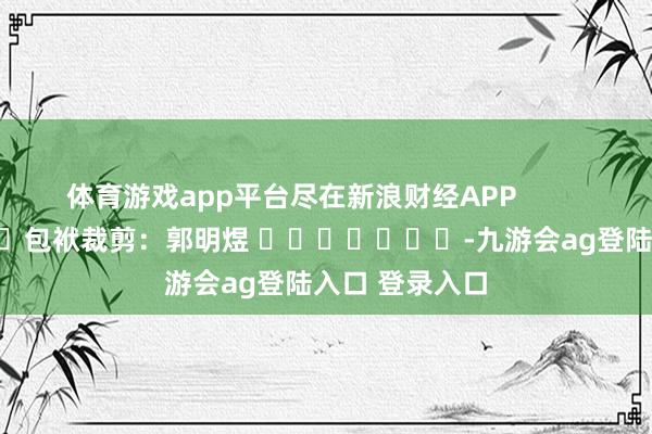体育游戏app平台尽在新浪财经APP            						包袱裁剪：郭明煜 							-九游会ag登陆入口 登录入口