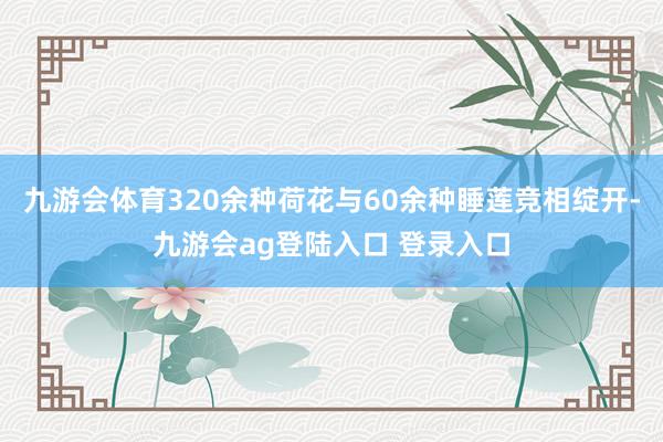 九游会体育320余种荷花与60余种睡莲竞相绽开-九游会ag登陆入口 登录入口