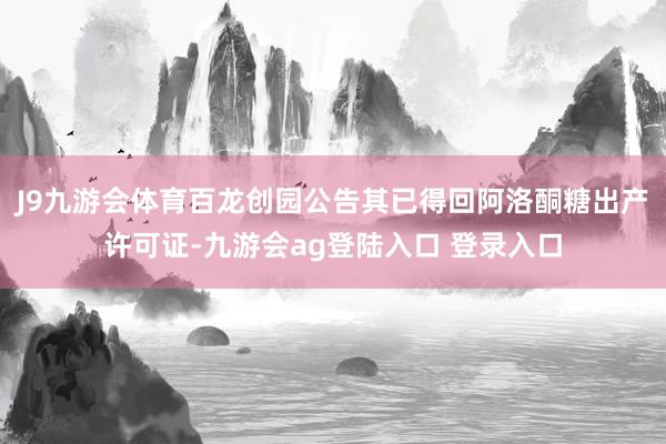 J9九游会体育百龙创园公告其已得回阿洛酮糖出产许可证-九游会ag登陆入口 登录入口