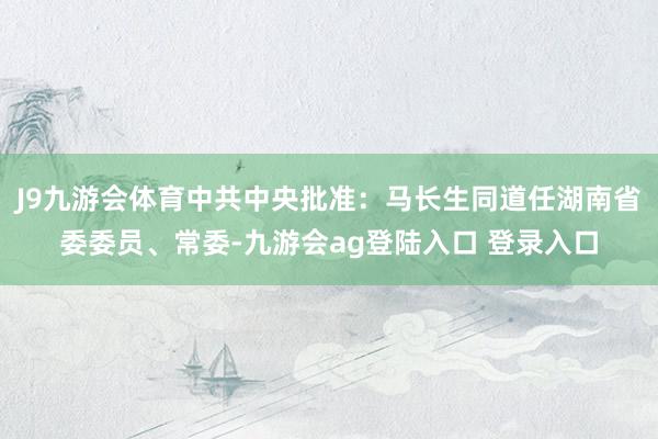 J9九游会体育中共中央批准：马长生同道任湖南省委委员、常委-九游会ag登陆入口 登录入口