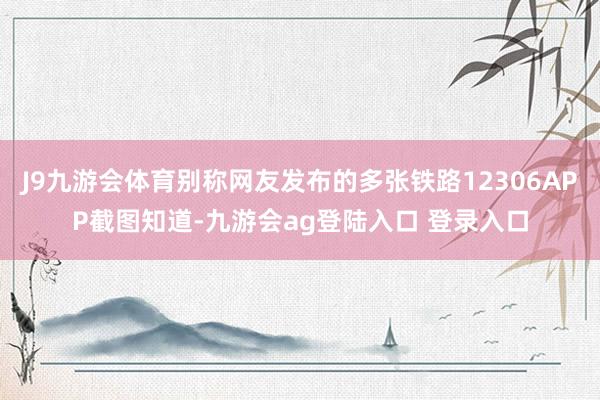 J9九游会体育别称网友发布的多张铁路12306APP截图知道-九游会ag登陆入口 登录入口