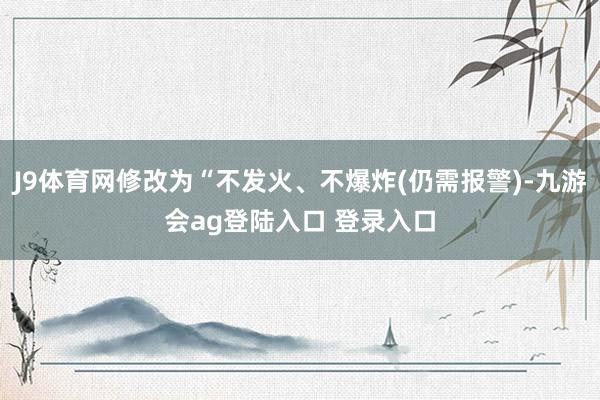 J9体育网修改为“不发火、不爆炸(仍需报警)-九游会ag登陆入口 登录入口