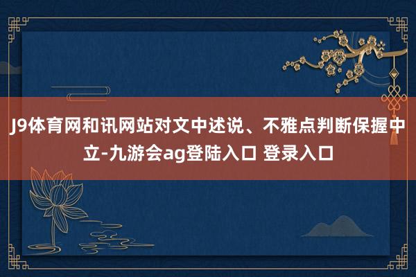 J9体育网和讯网站对文中述说、不雅点判断保握中立-九游会ag登陆入口 登录入口