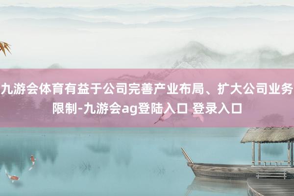 九游会体育有益于公司完善产业布局、扩大公司业务限制-九游会ag登陆入口 登录入口
