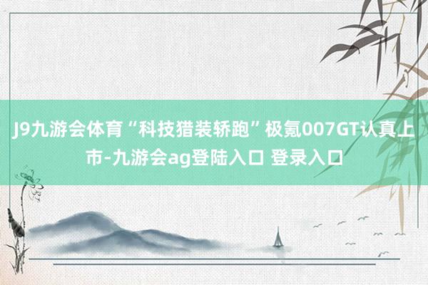 J9九游会体育“科技猎装轿跑”极氪007GT认真上市-九游会ag登陆入口 登录入口