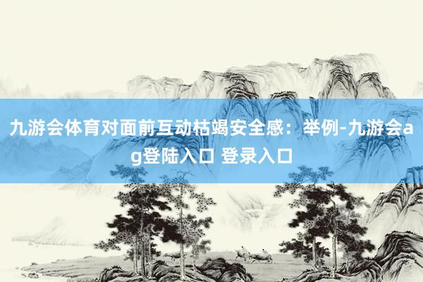 九游会体育对面前互动枯竭安全感：举例-九游会ag登陆入口 登录入口